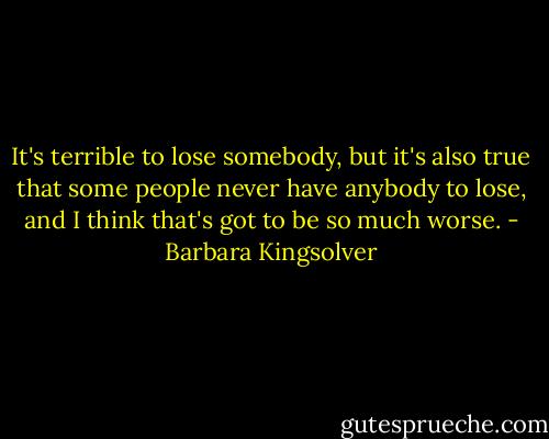 It's terrible to lose somebody, but it's also true that some people never have anybody to lose, and I think that's got to be so much worse. - Barbara Kingsolver