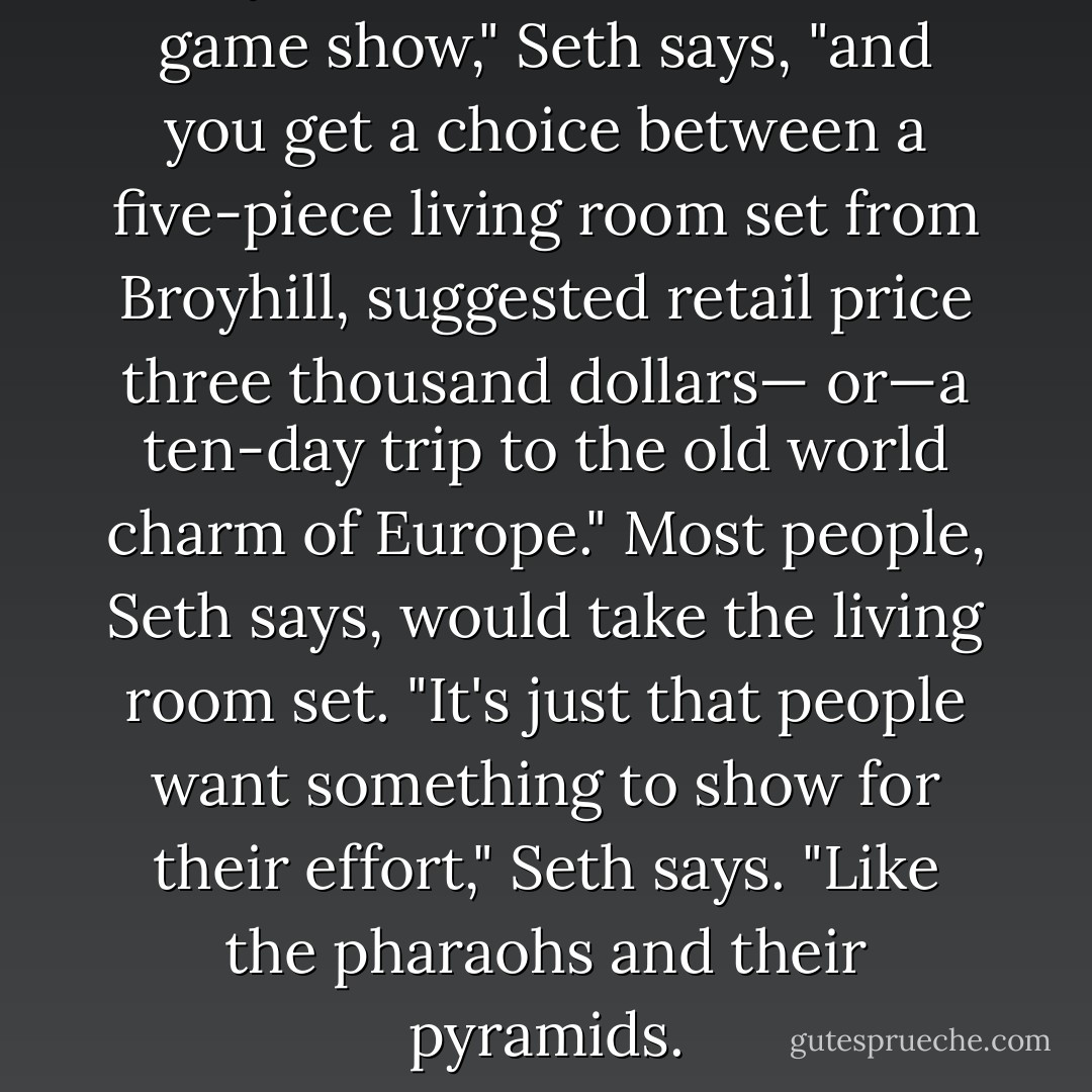 So you're the winner of this game show," Seth says, "and you get a choice between a five-piece living room set from Broyhill, suggested retail price three thousand dollars— or—a ten-day trip to the old world charm of Europe." Most people, Seth says, would take the living room set. "It's just that people want something to show for their effort," Seth says. "Like the pharaohs and their pyramids. - Chuck Palahniuk