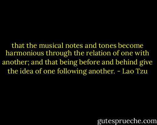 that the musical notes and tones become harmonious through the relation of one with another; and that being before and behind give the idea of one following another. - Lao Tzu