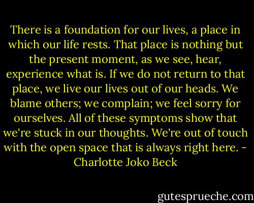 There is a foundation for our lives, a place in which our life rests. That place is nothing but the present moment, as we see, hear, experience what is. If we do not return to that place, we live our lives out of our heads. We blame others; we complain; we feel sorry for ourselves. All of these symptoms show that we're stuck in our thoughts. We're out of touch with the open space that is always right here. - Charlotte Joko Beck