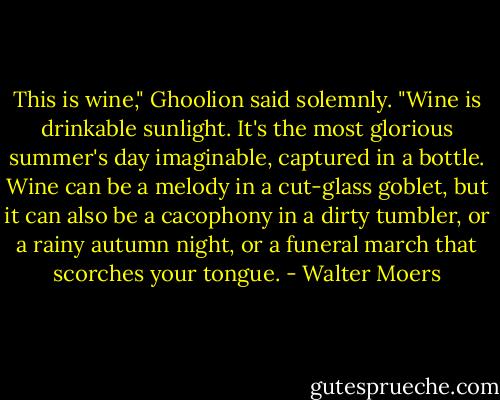 This is wine," Ghoolion said solemnly. "Wine is drinkable sunlight. It's the most glorious summer's day imaginable, captured in a bottle. Wine can be a melody in a cut-glass goblet, but it can also be a cacophony in a dirty tumbler, or a rainy autumn night, or a funeral march that scorches your tongue. - Walter Moers