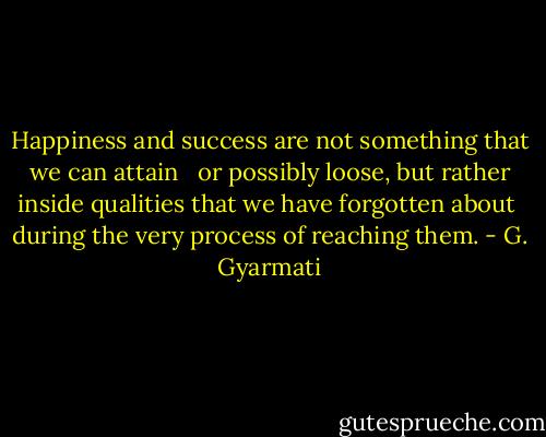 Happiness and success are not something that we can attain <br /> or possibly loose, but rather inside qualities that we have forgotten about<br /> during the very process of reaching them. - G. Gyarmati