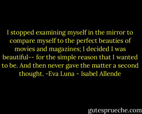 I stopped examining myself in the mirror to compare myself to the perfect beauties of movies and magazines; I decided I was beautiful-- for the simple reason that I wanted to be. And then never gave the matter a second thought. -Eva Luna - Isabel Allende