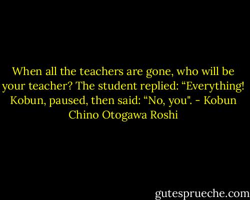 When all the teachers are gone, who will be your teacher?<br />The student replied: “Everything!<br />Kobun, paused, then said: “No, you". - Kobun Chino Otogawa Roshi