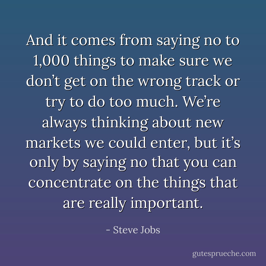 And it comes from saying no to 1,000 things to make sure we don’t get on the wrong track or try to do too much. We’re always thinking about new markets we could enter, but it’s only by saying no that you can concentrate on the things that are really important. - Steve Jobs