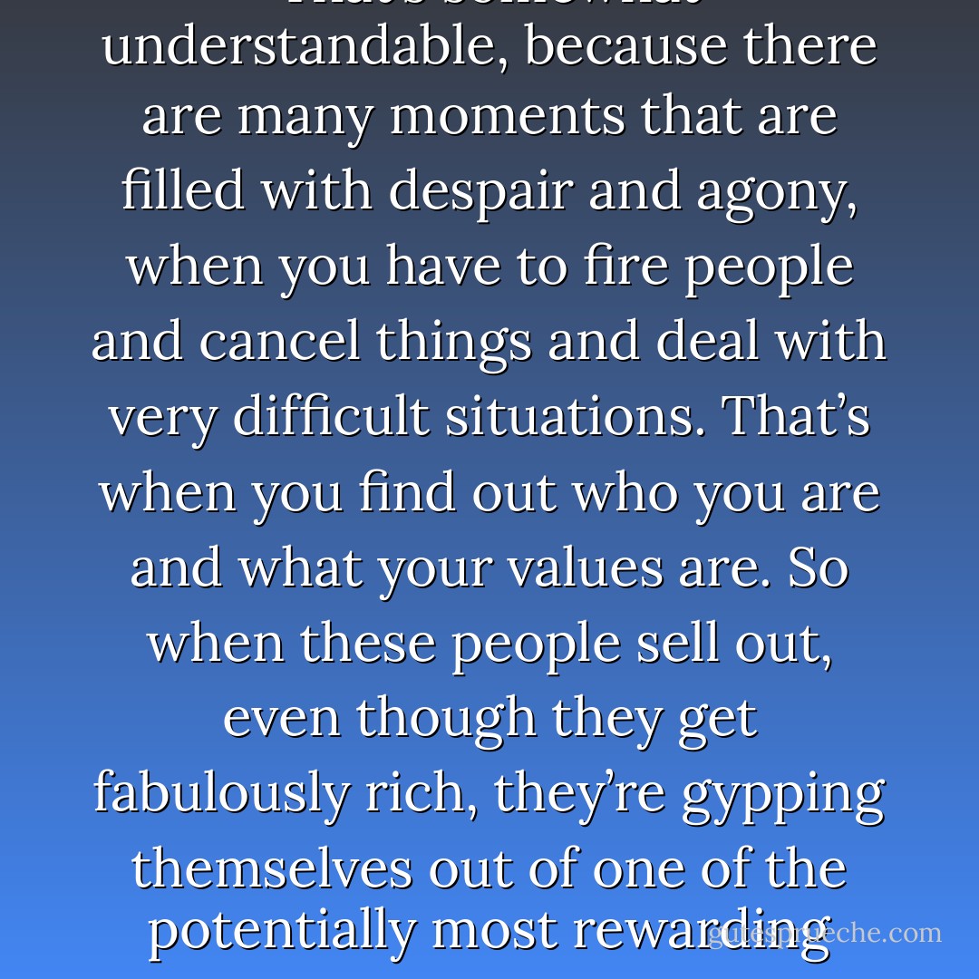 The problem with the Internet startup craze isn’t that too many people are starting companies; it’s that too many people aren’t sticking with it. That’s somewhat understandable, because there are many moments that are filled with despair and agony, when you have to fire people and cancel things and deal with very difficult situations. That’s when you find out who you are and what your values are. So when these people sell out, even though they get fabulously rich, they’re gypping themselves out of one of the potentially most rewarding experiences of their unfolding lives. Without it, they may never know their values or how to keep their newfound wealth in perspective. - Steve Jobs