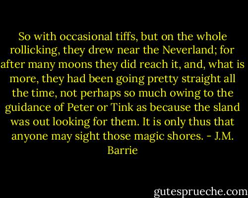 So with occasional tiffs, but on the whole rollicking, they drew near the Neverland; for after many moons they did reach it, and, what is more, they had been going pretty straight all the time, not perhaps so much owing to the guidance of Peter or Tink as because the sland was out looking for them. It is only thus that anyone may sight those magic shores. - J.M. Barrie