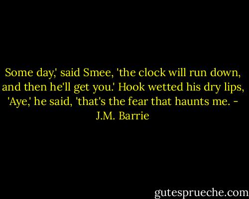 Some day,' said Smee, 'the clock will run down, and then he'll get you.'<br />Hook wetted his dry lips, 'Aye,' he said, 'that's the fear that haunts me. - J.M. Barrie