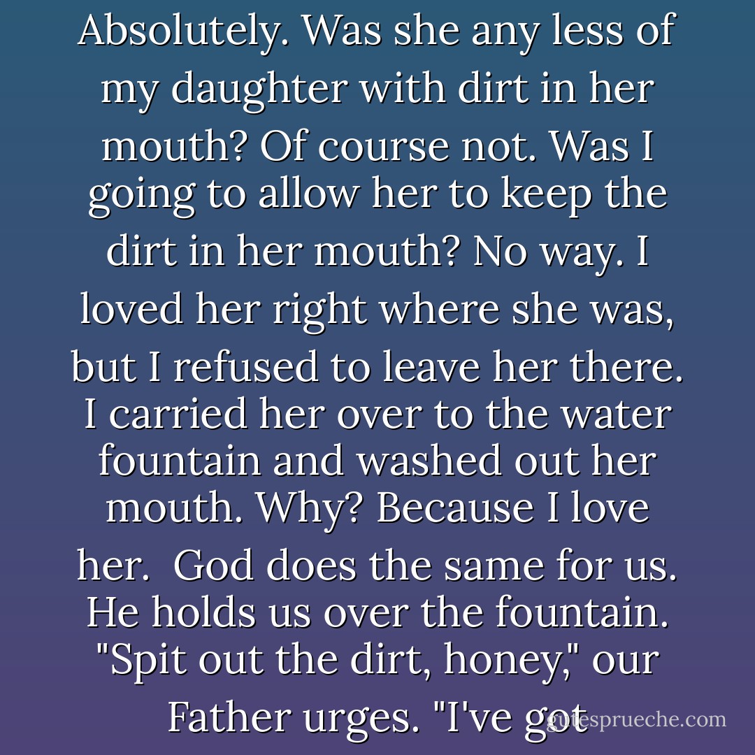 When my daughter was a toddler, I used to take her to a park not far from our apartment. One day as she was playing in a sandbox, an ice-cream salesman approached us. I purchased her a treat, and when I turned to give it to her, I saw her mouth was full of sand. Where I had intended to put a delicacy, she had put dirt.<br /><br />Did I love her with dirt in her mouth? Absolutely. Was she any less of my daughter with dirt in her mouth? Of course not. Was I going to allow her to keep the dirt in her mouth? No way. I loved her right where she was, but I refused to leave her there. I carried her over to the water fountain and washed out her mouth. Why? Because I love her.<br /><br />God does the same for us. He holds us over the fountain. "Spit out the dirt, honey," our Father urges. "I've got something better for you." And so he cleanses us of filth; immorality, dishonesty, prejudice, bitterness, greed. We don't enjoy the cleansing; sometimes we even opt for the dirt over the ice cream. "I can eat dirt if I want to!" we pout and proclaim. Which is true—we can. But if we do, the loss is ours. God has a better offer. - Max Lucado