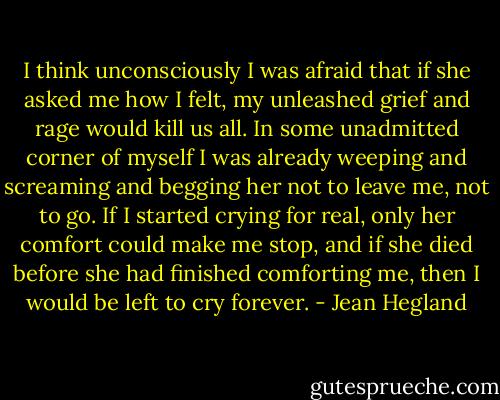 I think unconsciously I was afraid that if she asked me how I felt, my unleashed grief and rage would kill us all. In some unadmitted corner of myself I was already weeping and screaming and begging her not to leave me, not to go. If I started crying for real, only her comfort could make me stop, and if she died before she had finished comforting me, then I would be left to cry forever. - Jean Hegland