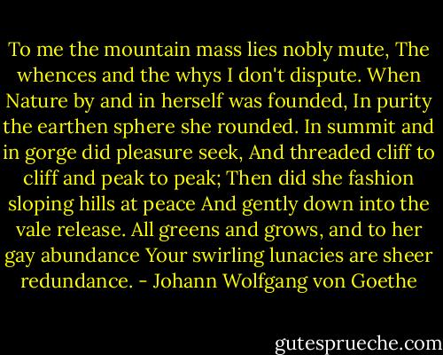 To me the mountain mass lies nobly mute,<br />The whences and the whys I don't dispute.<br />When Nature by and in herself was founded,<br />In purity the earthen sphere she rounded.<br />In summit and in gorge did pleasure seek,<br />And threaded cliff to cliff and peak to peak;<br />Then did she fashion sloping hills at peace<br />And gently down into the vale release.<br />All greens and grows, and to her gay abundance<br />Your swirling lunacies are sheer redundance. - Johann Wolfgang von Goethe