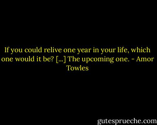 If you could relive one year in your life, which one would it be? [...] The upcoming one. - Amor Towles