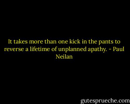 It takes more than one kick in the pants to reverse a lifetime of unplanned apathy. - Paul Neilan