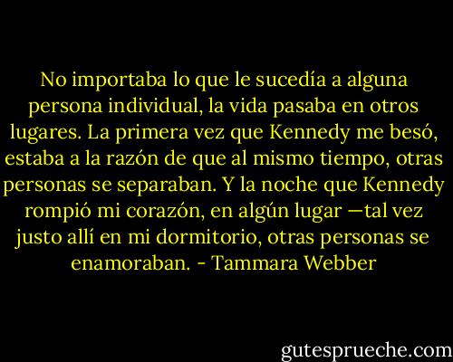 No importaba lo que le sucedía a alguna persona individual, la vida pasaba en otros lugares. La primera vez que Kennedy me besó, estaba a la razón de que al mismo tiempo, otras personas se separaban. Y la noche que Kennedy rompió mi corazón, en algún lugar —tal vez justo allí en mi dormitorio, otras personas se enamoraban. - Tammara Webber