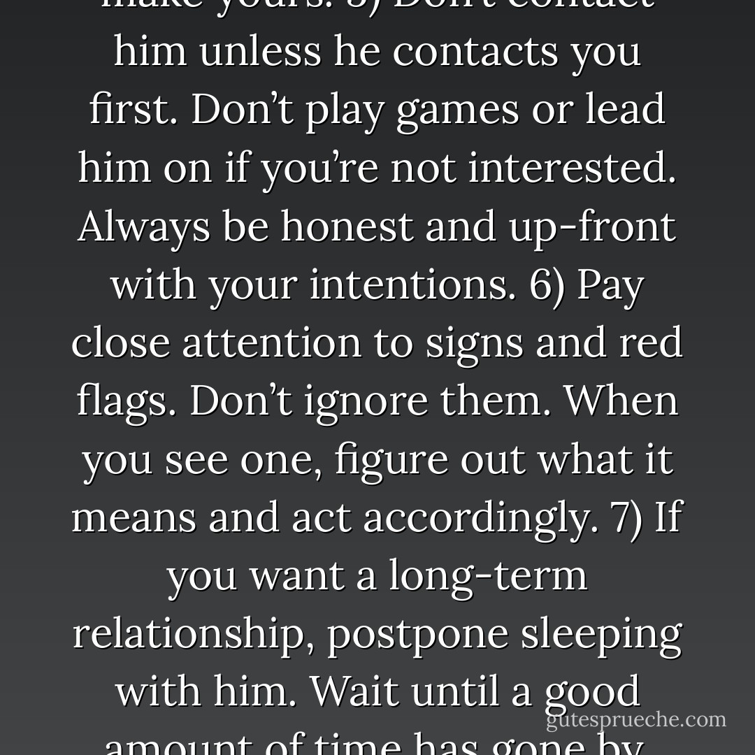 The Girlfriend 911 Cheat Sheet: <br /><br />1) Change your behavior, and you’ll change his. <br />2) Create a high standard for yourself.<br />3) Create a boundary for yourself and for him.<br />4) Allow him to take the lead every step of the way. It’s a chess game. He makes his move, then you make yours.<br />5) Don’t contact him unless he contacts you first. Don’t play games or lead him on if you’re not interested. Always be honest and up-front with your intentions.<br />6) Pay close attention to signs and red flags. Don’t ignore them. When you see one, figure out what it means and act accordingly.<br />7) If you want a long-term relationship, postpone sleeping with him. Wait until a good amount of time has gone by, both of you are on the same page, and you both want to be in a committed relationship. If there’s any doubt on his part, don’t sleep with him. If he tells you he doesn’t want to be in a relationship, take him at his word and move on. - Jacquee Kahn
