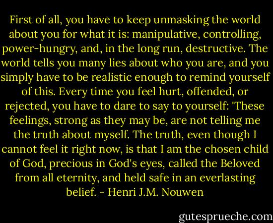First of all, you have to keep unmasking the world about you for what it is: manipulative, controlling, power-hungry, and, in the long run, destructive. The world tells you many lies about who you are, and you simply have to be realistic enough to remind yourself of this. Every time you feel hurt, offended, or rejected, you have to dare to say to yourself: 'These feelings, strong as they may be, are not telling me the truth about myself. The truth, even though I cannot feel it right now, is that I am the chosen child of God, precious in God's eyes, called the Beloved from all eternity, and held safe in an everlasting belief. - Henri J.M. Nouwen