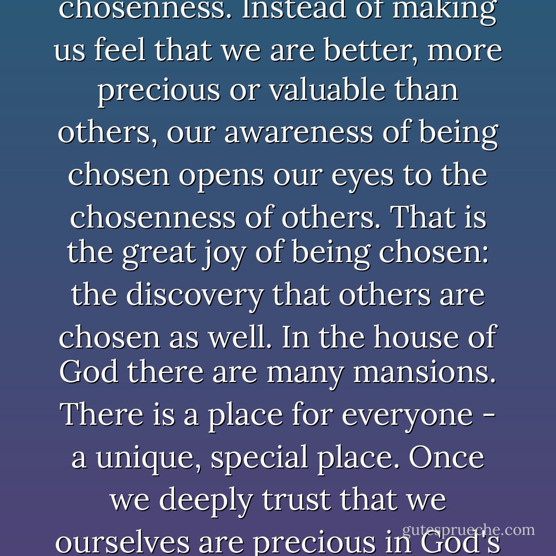 When we claim and constantly reclaim the truth of being the chosen ones, we soon discover within ourselves a deep desire to reveal to others their own chosenness. Instead of making us feel that we are better, more precious or valuable than others, our awareness of being chosen opens our eyes to the chosenness of others. That is the great joy of being chosen: the discovery that others are chosen as well. In the house of God there are many mansions. There is a place for everyone - a unique, special place. Once we deeply trust that we ourselves are precious in God's eyes, we are able to recognize the preciousness of others and their unique places in God's heart. - Henri J.M. Nouwen