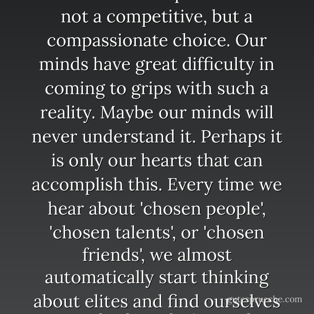 To be chosen as the Beloved of God is something radically different. Instead of excluding others, it includes others. Instead of rejecting others as less valuable, it accepts others in their own uniqueness. It is not a competitive, but a compassionate choice. Our minds have great difficulty in coming to grips with such a reality. Maybe our minds will never understand it. Perhaps it is only our hearts that can accomplish this. Every time we hear about 'chosen people', 'chosen talents', or 'chosen friends', we almost automatically start thinking about elites and find ourselves not far from feelings of jealousy, anger, or resentment. Not seldom has the perception of others as being chosen led to aggression, violence, and war. - Henri J.M. Nouwen