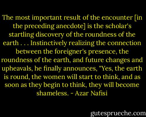 The most important result of the encounter [in the preceding anecdote] is the scholar's startling discovery of the roundness of the earth . . . Instinctively realizing the connection between the foreigner's presence, the roundness of the earth, and future changes and upheavals, he finally announces, "Yes, the earth is round, the women will start to think, and as soon as they begin to think, they will become shameless. - Azar Nafisi