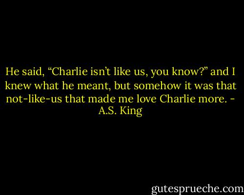 He said, “Charlie isn’t like us, you know?” and I knew what he meant, but somehow it was that not-like-us that made me love Charlie more. - A.S. King