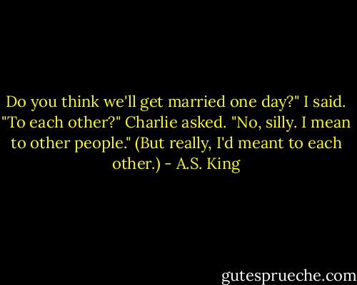 Do you think we'll get married one day?" I said.<br />"To each other?" Charlie asked.<br />"No, silly. I mean to other people." (But really, I'd meant to each other.) - A.S. King