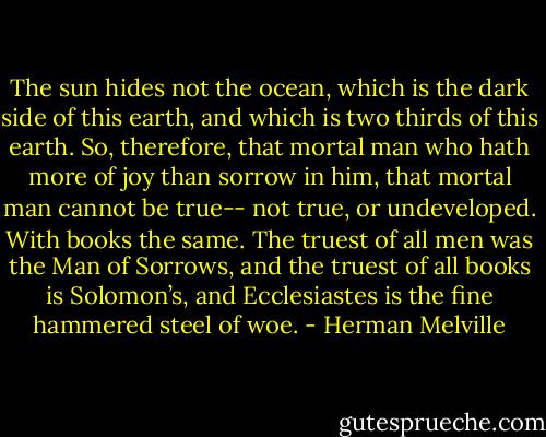 The sun hides not the ocean, which is the dark side of this earth, and which is two thirds of this earth. So, therefore, that mortal man who hath more of joy than sorrow in him, that mortal man cannot be true-- not true, or undeveloped. With books the same. The truest of all men was the Man of Sorrows, and the truest of all books is Solomon’s, and Ecclesiastes is the fine hammered steel of woe. - Herman Melville