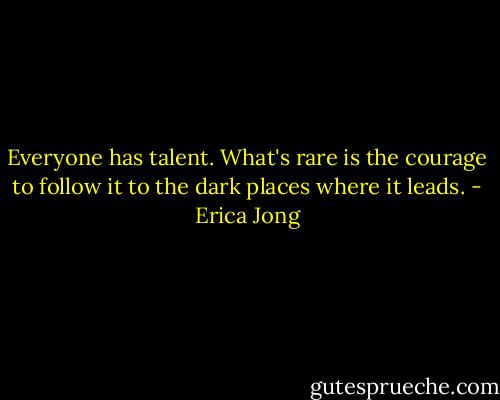 Everyone has talent. What's rare is the courage to follow it to the dark places where it leads. - Erica Jong