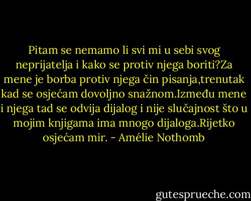 Pitam se nemamo li svi mi u sebi svog neprijatelja i kako se protiv njega boriti?Za mene je borba protiv njega čin pisanja,trenutak kad se osjećam dovoljno snažnom.Između mene i njega tad se odvija dijalog i nije slučajnost što u mojim knjigama ima mnogo dijaloga.Rijetko osjećam mir. - Amélie Nothomb