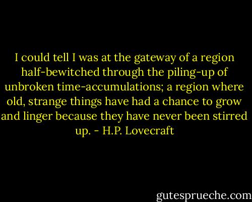 I could tell I was at the gateway of a region half-bewitched through the piling-up of unbroken time-accumulations; a region where old, strange things have had a chance to grow and linger because they have never been stirred up. - H.P. Lovecraft
