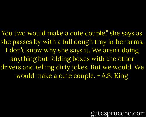 You two would make a cute couple,” she says as she passes by with a full dough tray in her arms. I don’t know why she says it. We aren’t doing anything but folding boxes with the other drivers and telling dirty jokes.<br />But we would.<br />We would make a cute couple. - A.S. King