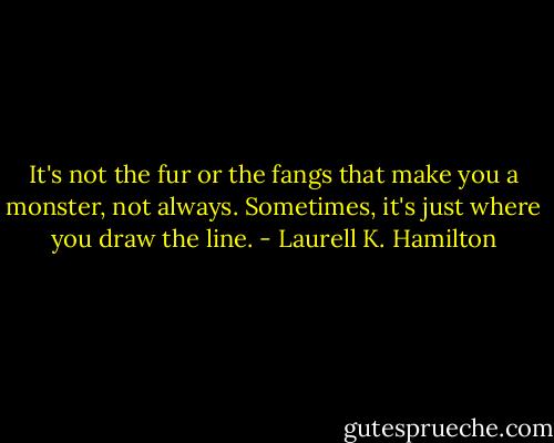 It's not the fur or the fangs that make you a monster, not always. Sometimes, it's just where you draw the line. - Laurell K. Hamilton