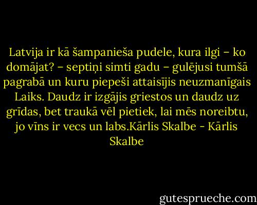 Latvija ir kā šampanieša pudele, kura ilgi – ko domājat? – septiņi simti gadu – gulējusi tumšā pagrabā un kuru piepeši attaisījis neuzmanīgais Laiks. Daudz ir izgājis griestos un daudz uz grīdas, bet traukā vēl pietiek, lai mēs noreibtu, jo vīns ir vecs un labs.Kārlis Skalbe - Kārlis Skalbe
