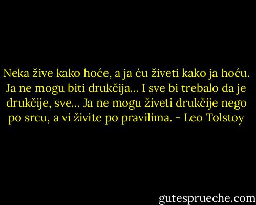Neka žive kako hoće, a ja ću živeti kako ja hoću. Ja ne mogu biti drukčija… I sve bi trebalo da je drukčije, sve… Ja ne mogu živeti drukčije nego po srcu, a vi živite po pravilima. - Leo Tolstoy