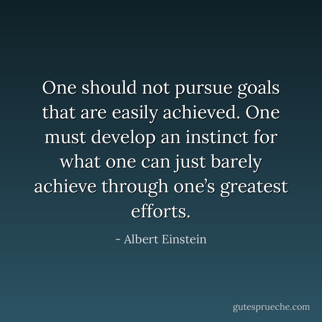 One should not pursue goals that are easily achieved. One must develop an instinct for what one can just barely achieve through one’s greatest efforts. - Albert Einstein