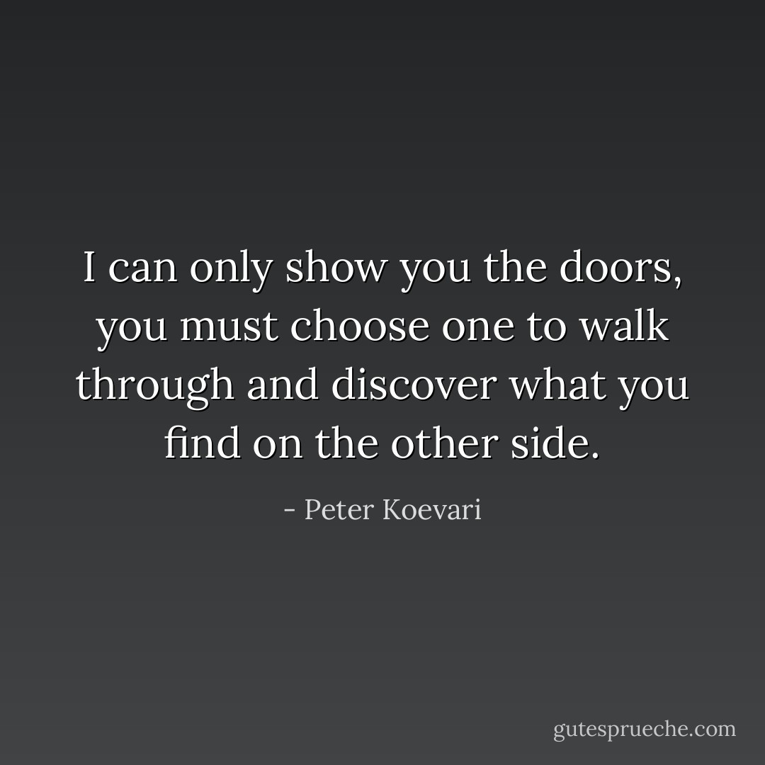 I can only show you the doors, you must choose one to walk through and discover what you find on the other side. - Peter Koevari