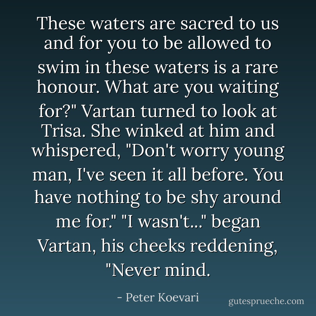 These waters are sacred to us and for you to be allowed to swim in these waters is a rare honour. What are you waiting for?"<br />Vartan turned to look at Trisa.<br />She winked at him and whispered, "Don't worry young man, I've seen it all before. You have nothing to be shy around me for."<br />"I wasn't..." began Vartan, his cheeks reddening, "Never mind. - Peter Koevari