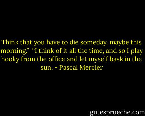 Think that you have to die someday, maybe this morning.” <br />“I think of it all the time, and so I play hooky from the office and let myself bask in the sun. - Pascal Mercier