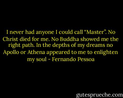 I never had anyone I could call “Master”. No Christ died for me. No Buddha showed me the right path. In the depths of my dreams no Apollo or Athena appeared to me to enlighten my soul - Fernando Pessoa