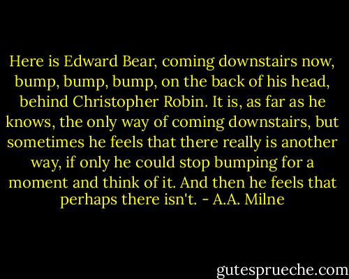 Here is Edward Bear, coming downstairs now, bump, bump, bump, on the back of his head, behind Christopher Robin. It is, as far as he knows, the only way of coming downstairs, but sometimes he feels that there really is another way, if only he could stop bumping for a moment and think of it. And then he feels that perhaps there isn't. - A.A. Milne
