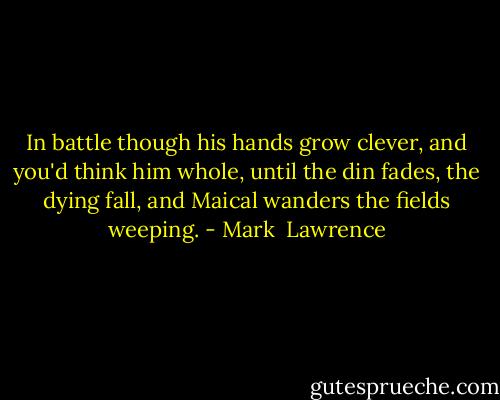In battle though his hands grow clever, and you'd think him whole, until the din fades, the dying fall, and Maical wanders the fields weeping. - Mark  Lawrence