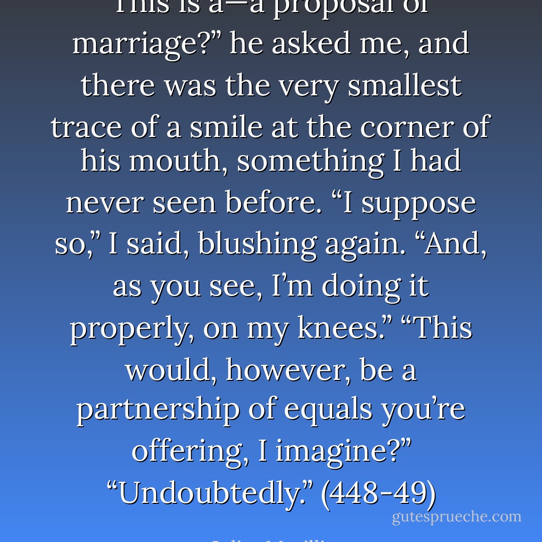 This is a—a proposal of marriage?” he asked me, and there was the very smallest trace of a smile at the corner of his mouth, something I had never seen before.<br />“I suppose so,” I said, blushing again. “And, as you see, I’m doing it properly, on my knees.”<br />“This would, however, be a partnership of equals you’re offering, I imagine?”<br />“Undoubtedly.” (448-49) - Juliet Marillier