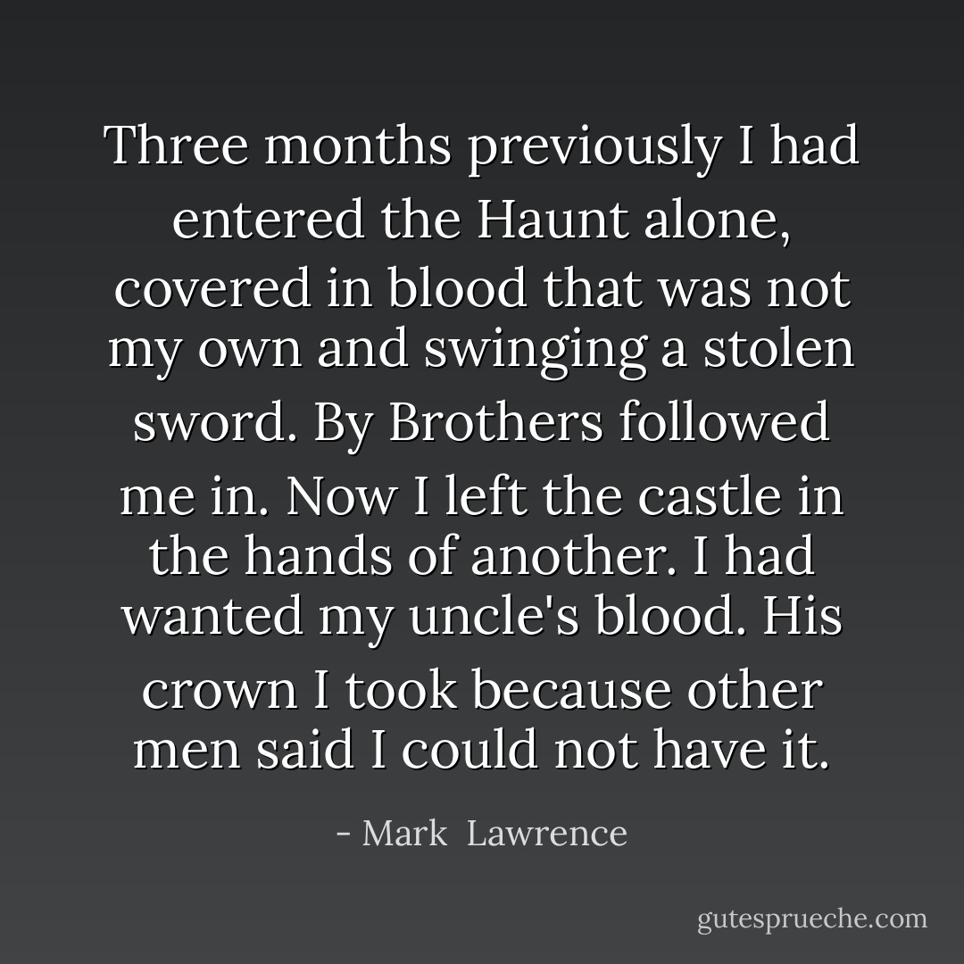 Three months previously I had entered the Haunt alone, covered in blood that was not my own and swinging a stolen sword. By Brothers followed me in. Now I left the castle in the hands of another. I had wanted my uncle's blood. His crown I took because other men said I could not have it. - Mark  Lawrence