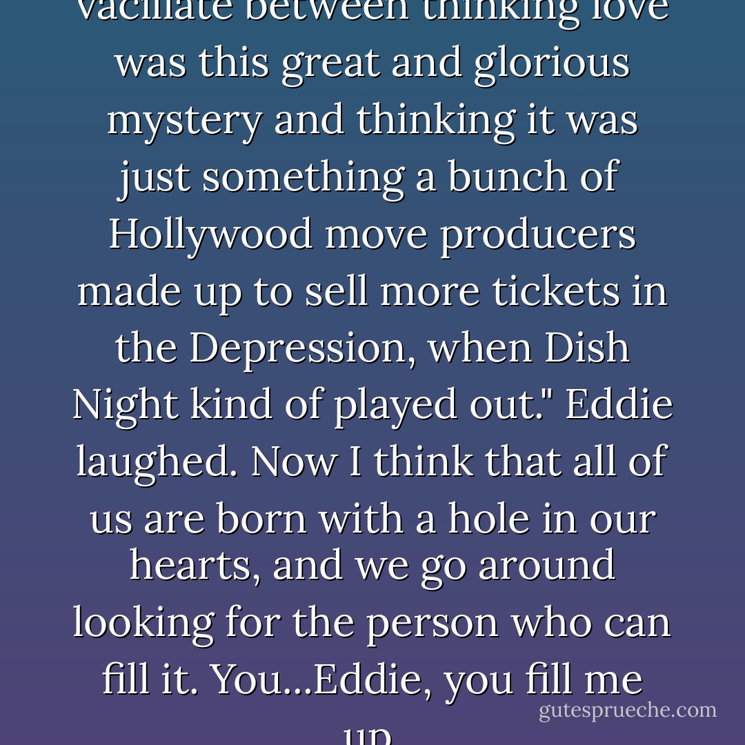 When I was younger, I used to vacillate between thinking love was this great and glorious mystery and thinking it was just something a bunch of Hollywood move producers made up to sell more tickets in the Depression, when Dish Night kind of played out."<br />Eddie laughed.<br />Now I think that all of us are born with a hole in our hearts, and we go around looking for the person who can fill it. You...Eddie, you fill me up. - Stephen King
