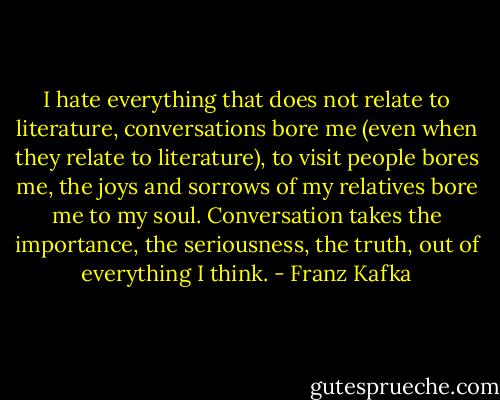 I hate everything that does not relate to literature, conversations bore me (even when they relate to literature), to visit people bores me, the joys and sorrows of my relatives bore me to my soul. Conversation takes the importance, the seriousness, the truth, out of everything I think. - Franz Kafka