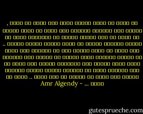 إن أردت أن تبكى فابكى بقوة<br />وإن أردت أن تسأل , فاسأل دون انتظار لإجابة<br />وإن أردت أن تحلم فعليك أن تنام فى أول الليل<br />فليست كل الأحلام تاتى فى الجزء الأخير<br />فمنها ما يأتى بمجرد إغلاق عينيك ..<br />وإن أردت أن تموت ببطىء فعش فى الماضى<br />وإن أردت أن تنتحر فتناول قطعة صغيرة من السكر<br />قبل تناولك للسم فإنه يساعد على امتصاصه سريعا<br />وإن أردت أن تحب فانتظر لأنه لا يأتينا طوعًا وإنما يأتينا رغمًا<br />وإن أردت أن تغيّر كل شىء حولك .. غيّر من تكون ... - Amr Algendy