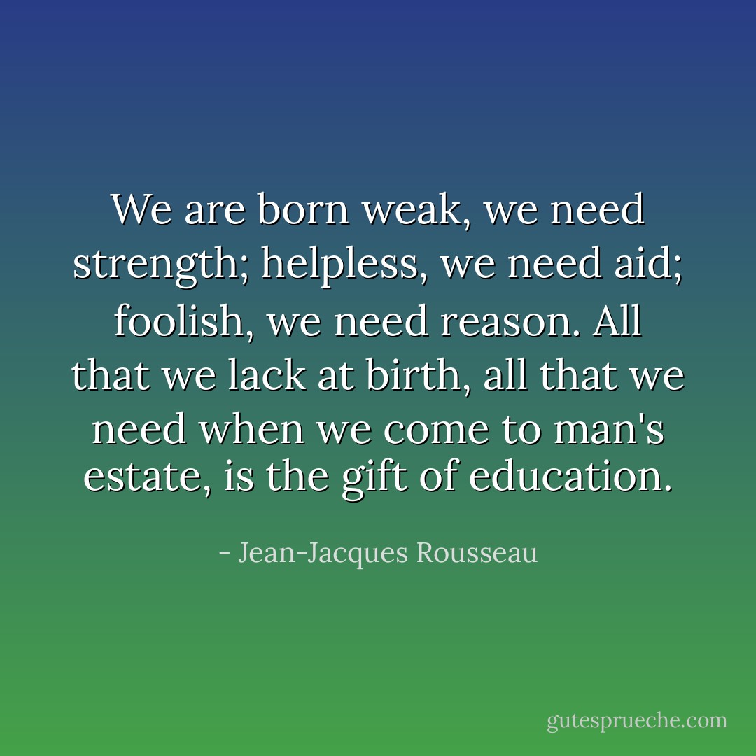 We are born weak, we need strength; helpless, we need aid; foolish,<br />we need reason. All that we lack at birth, all that we need when<br />we come to man's estate, is the gift of education. - Jean-Jacques Rousseau