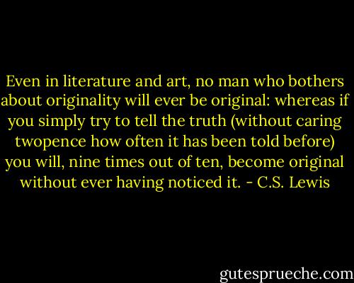 Even in literature and art, no man who bothers about originality will ever be original: whereas if you simply try to tell the truth (without caring twopence how often it has been told before) you will, nine times out of ten, become original without ever having noticed it. - C.S. Lewis
