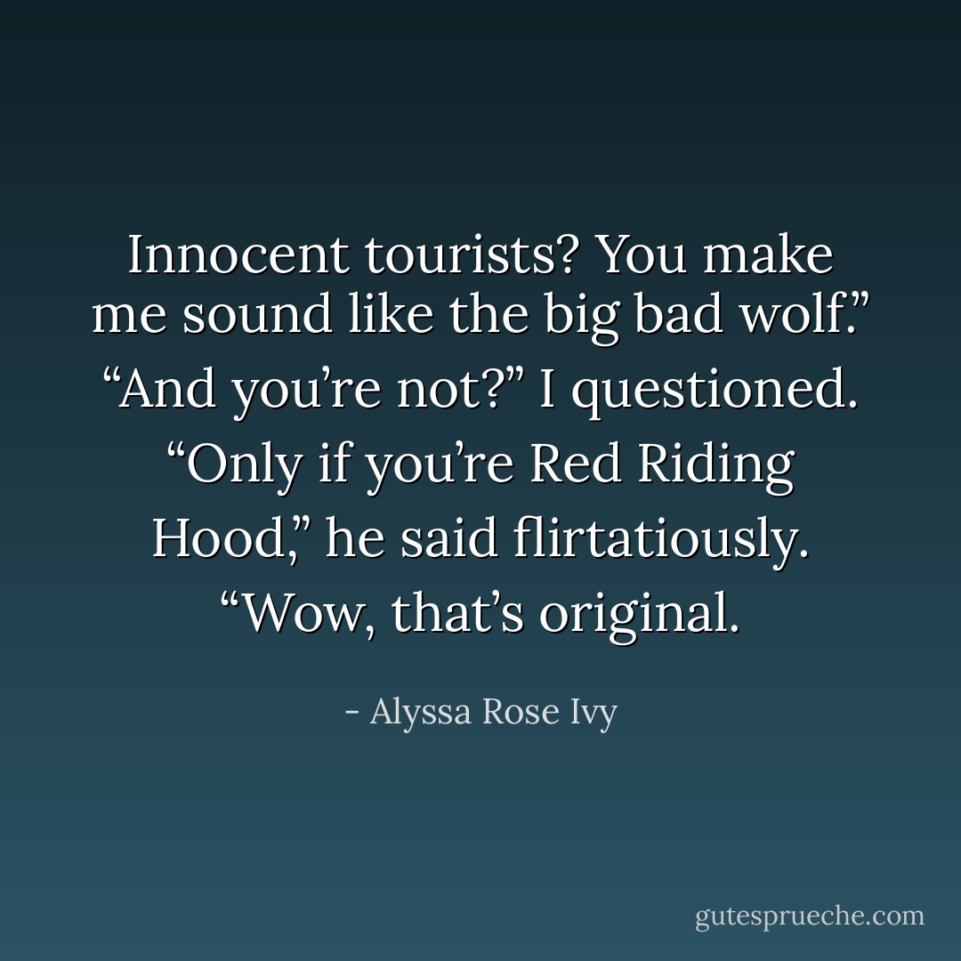Innocent tourists? You make me sound like the big bad wolf.”<br />“And you’re not?” I questioned.<br />“Only if you’re Red Riding Hood,” he said flirtatiously.<br />“Wow, that’s original. - Alyssa Rose Ivy