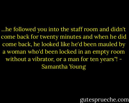 ...he followed you into the staff room and didn't come back for twenty minutes and when he did come back, he looked like he'd been mauled by a woman who'd been locked in an empty room without a vibrator, or a man for ten years"! - Samantha Young