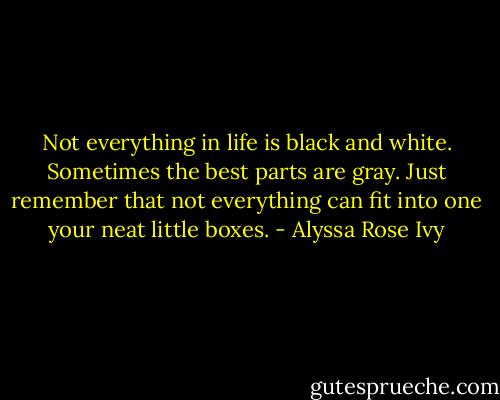 Not everything in life is black and white. Sometimes the best parts are gray. Just remember that not everything can fit into one your neat little boxes. - Alyssa Rose Ivy